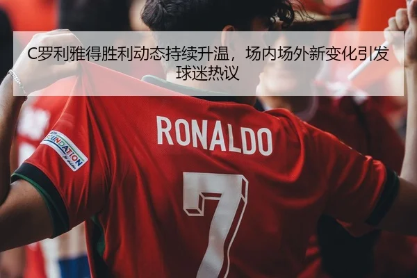 C罗利雅得胜利动态持续升温，场内场外新变化引发球迷热议